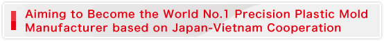 Aiming to Become the World No.1 Precision Plastic Mold Manufacturer based on Japan-Vietnam Cooperation